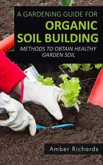A Gardening Guide For Organic Soil Building: Methods to Obtain Healthy Garden Soil - Paperback